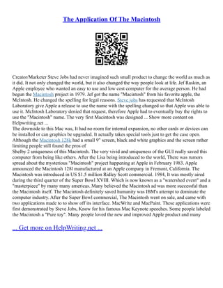 The Application Of The Macintosh
Creator/Marketer Steve Jobs had never imagined such small product to change the world as much as
it did. It not only changed the world, but it also changed the way people look at life. Jef Raskin, an
Apple employee who wanted an easy to use and low cost computer for the average person. He had
begun the Macintosh project in 1979. Jef got the name "Macintosh" from his favorite apple, the
McIntosh. He changed the spelling for legal reasons. Steve jobs has requested that McIntosh
Laboratory give Apple a release to use the name with the spelling changed so that Apple was able to
use it. McIntosh Laboratory denied that request, therefore Apple had to eventually buy the rights to
use the "Macintosh" name. The very first Macintosh was designed ... Show more content on
Helpwriting.net ...
The downside to this Mac was, It had no room for internal expansion, no other cards or devices can
be installed or can graphics be upgraded. It actually takes special tools just to get the case open.
Although the Macintosh 128k had a small 9" screen, black and white graphics and the screen rather
limiting people still found the pros of
Shelby 2 uniqueness of this Macintosh. The very vivid and uniqueness of the GUI really saved this
computer from being like others. After the Lisa being introduced to the world, There was rumors
spread about the mysterious "Macintosh" project happening at Apple in February 1983. Apple
announced the Macintosh 128l manufactured at an Apple company in Fremont, California. The
Macintosh was introduced in US $1.5 million Ridley Scott commercial. 1984, It was mostly aired
during the third quarter of the Super Bowl XVIII. Which is now known as a "watershed event" and a
"masterpiece" by many many americas. Many believed the Macintosh ad was more successful than
the Macintosh itself. The Macintosh definitely saved humanity was IBM's attempt to dominate the
computer industry. After the Super Bowl commercial, The Macintosh went on sale, and came with
two applications made to to show off its interface. MacWrite and MacPaint. These applications were
first demonstrated by Steve Jobs, Know for his famous Mac Keynote speeches. Some people labeled
the Macintosh a "Pure toy". Many people loved the new and improved Apple product and many
... Get more on HelpWriting.net ...
 