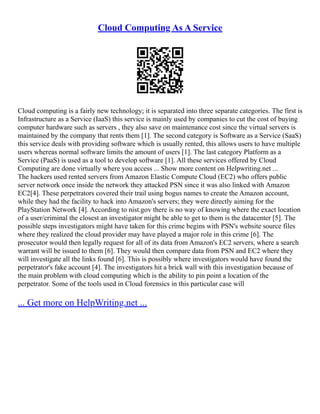Cloud Computing As A Service
Cloud computing is a fairly new technology; it is separated into three separate categories. The first is
Infrastructure as a Service (IaaS) this service is mainly used by companies to cut the cost of buying
computer hardware such as servers , they also save on maintenance cost since the virtual servers is
maintained by the company that rents them [1]. The second category is Software as a Service (SaaS)
this service deals with providing software which is usually rented, this allows users to have multiple
users whereas normal software limits the amount of users [1]. The last category Platform as a
Service (PaaS) is used as a tool to develop software [1]. All these services offered by Cloud
Computing are done virtually where you access ... Show more content on Helpwriting.net ...
The hackers used rented servers from Amazon Elastic Compute Cloud (EC2) who offers public
server network once inside the network they attacked PSN since it was also linked with Amazon
EC2[4]. These perpetrators covered their trail using bogus names to create the Amazon account,
while they had the facility to hack into Amazon's servers; they were directly aiming for the
PlayStation Network [4]. According to nist.gov there is no way of knowing where the exact location
of a user/criminal the closest an investigator might be able to get to them is the datacenter [5]. The
possible steps investigators might have taken for this crime begins with PSN's website source files
where they realized the cloud provider may have played a major role in this crime [6]. The
prosecutor would then legally request for all of its data from Amazon's EC2 servers, where a search
warrant will be issued to them [6]. They would then compare data from PSN and EC2 where they
will investigate all the links found [6]. This is possibly where investigators would have found the
perpetrator's fake account [4]. The investigators hit a brick wall with this investigation because of
the main problem with cloud computing which is the ability to pin point a location of the
perpetrator. Some of the tools used in Cloud forensics in this particular case will
... Get more on HelpWriting.net ...
 