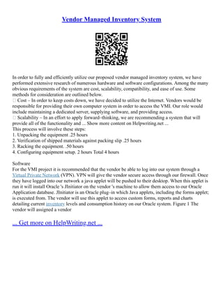 Vendor Managed Inventory System
In order to fully and efficiently utilize our proposed vendor managed inventory system, we have
performed extensive research of numerous hardware and software configurations. Among the many
obvious requirements of the system are cost, scalability, compatibility, and ease of use. Some
methods for consideration are outlined below.
• Cost – In order to keep costs down, we have decided to utilize the Internet. Vendors would be
responsible for providing their own computer system in order to access the VMI. Our role would
include maintaining a dedicated server, supplying software, and providing access.
• Scalability – In an effort to apply forward–thinking, we are recommending a system that will
provide all of the functionality and ... Show more content on Helpwriting.net ...
This process will involve these steps:
1. Unpacking the equipment .25 hours
2. Verification of shipped materials against packing slip .25 hours
3. Racking the equipment. .50 hours
4. Configuring equipment setup. 2 hours Total 4 hours
Software
For the VMI project it is recommended that the vendor be able to log into our system through a
Virtual Private Network (VPN). VPN will give the vendor secure access through our firewall. Once
they have logged into our network a java applet will be pushed to their desktop. When this applet is
run it will install Oracle 's JInitiator on the vendor 's machine to allow them access to our Oracle
Application database. JInitiator is an Oracle plug–in which Java applets, including the forms applet;
is executed from. The vendor will use this applet to access custom forms, reports and charts
detailing current inventory levels and consumption history on our Oracle system. Figure 1 The
vendor will assigned a vendor
... Get more on HelpWriting.net ...
 