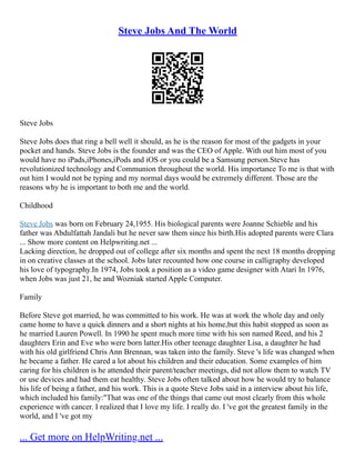 Steve Jobs And The World
Steve Jobs
Steve Jobs does that ring a bell well it should, as he is the reason for most of the gadgets in your
pocket and hands. Steve Jobs is the founder and was the CEO of Apple. With out him most of you
would have no iPads,iPhones,iPods and iOS or you could be a Samsung person.Steve has
revolutionized technology and Communion throughout the world. His importance To me is that with
out him I would not be typing and my normal days would be extremely different. Those are the
reasons why he is important to both me and the world.
Childhood
Steve Jobs was born on February 24,1955. His biological parents were Joanne Schieble and his
father was Abdulfattah Jandali but he never saw them since his birth.His adopted parents were Clara
... Show more content on Helpwriting.net ...
Lacking direction, he dropped out of college after six months and spent the next 18 months dropping
in on creative classes at the school. Jobs later recounted how one course in calligraphy developed
his love of typography.In 1974, Jobs took a position as a video game designer with Atari In 1976,
when Jobs was just 21, he and Wozniak started Apple Computer.
Family
Before Steve got married, he was committed to his work. He was at work the whole day and only
came home to have a quick dinners and a short nights at his home,but this habit stopped as soon as
he married Lauren Powell. In 1990 he spent much more time with his son named Reed, and his 2
daughters Erin and Eve who were born latter.His other teenage daughter Lisa, a daughter he had
with his old girlfriend Chris Ann Brennan, was taken into the family. Steve 's life was changed when
he became a father. He cared a lot about his children and their education. Some examples of him
caring for his children is he attended their parent/teacher meetings, did not allow them to watch TV
or use devices and had them eat healthy. Steve Jobs often talked about how he would try to balance
his life of being a father, and his work. This is a quote Steve Jobs said in a interview about his life,
which included his family:"That was one of the things that came out most clearly from this whole
experience with cancer. I realized that I love my life. I really do. I 've got the greatest family in the
world, and I 've got my
... Get more on HelpWriting.net ...
 