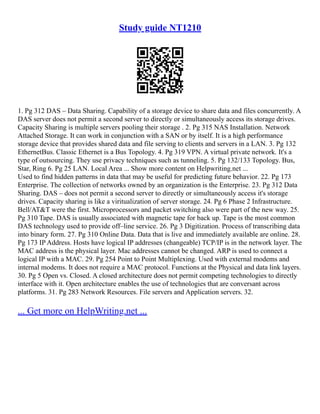 Study guide NT1210
1. Pg 312 DAS – Data Sharing. Capability of a storage device to share data and files concurrently. A
DAS server does not permit a second server to directly or simultaneously access its storage drives.
Capacity Sharing is multiple servers pooling their storage . 2. Pg 315 NAS Installation. Network
Attached Storage. It can work in conjunction with a SAN or by itself. It is a high performance
storage device that provides shared data and file serving to clients and servers in a LAN. 3. Pg 132
EthernetBus. Classic Ethernet is a Bus Topology. 4. Pg 319 VPN. A virtual private network. It's a
type of outsourcing. They use privacy techniques such as tunneling. 5. Pg 132/133 Topology. Bus,
Star, Ring 6. Pg 25 LAN. Local Area ... Show more content on Helpwriting.net ...
Used to find hidden patterns in data that may be useful for predicting future behavior. 22. Pg 173
Enterprise. The collection of networks owned by an organization is the Enterprise. 23. Pg 312 Data
Sharing. DAS – does not permit a second server to directly or simultaneously access it's storage
drives. Capacity sharing is like a viritualization of server storage. 24. Pg 6 Phase 2 Infrastructure.
Bell/AT&T were the first. Microprocessors and packet switching also were part of the new way. 25.
Pg 310 Tape. DAS is usually associated with magnetic tape for back up. Tape is the most common
DAS technology used to provide off–line service. 26. Pg 3 Digitization. Process of transcribing data
into binary form. 27. Pg 310 Online Data. Data that is live and immediately available are online. 28.
Pg 173 IP Address. Hosts have logical IP addresses (changeable) TCP/IP is in the network layer. The
MAC address is the physical layer. Mac addresses cannot be changed. ARP is used to connect a
logical IP with a MAC. 29. Pg 254 Point to Point Multiplexing. Used with external modems and
internal modems. It does not require a MAC protocol. Functions at the Physical and data link layers.
30. Pg 5 Open vs. Closed. A closed architecture does not permit competing technologies to directly
interface with it. Open architecture enables the use of technologies that are conversant across
platforms. 31. Pg 283 Network Resources. File servers and Application servers. 32.
... Get more on HelpWriting.net ...
 