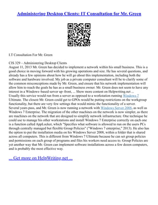 Administering Desktop Clients: IT Consultation for Mr. Green
I.T Consultation For Mr. Green
CIS 329 – Administering Desktop Clients
August 11, 2013 Mr. Green has decided to implement a network within his small business. This is a
good choice in moving forward with his growing operations and size. He has several questions, and
already has a few opinions about how he will go about this implementation, including both the
software and hardware involved. My job as a private computer consultant will be to clarify some of
the common misconceptions made by Mr. Green, and ensure that his network implementation will
allow him to reach the goals he has as a small business owner. Mr. Green does not seem to have any
interest in a Windows–based server up–front, ... Show more content on Helpwriting.net ...
Usually this service would run from a server as opposed to a workstation running Windows 7
Ultimate. The closest Mr. Green could get to GPOs would be putting restrictions on the workgroup
functionality, but there are very few settings that would mimic the functionality of a server.
Several years pass, and Mr. Green is now running a network with Windows Server 2008, as well as
Windows 7 Enterprise. The migration of the other machines on the network is now simpler, as there
are machines on the network that are designed to simplify network infrastructure. One technique he
could use to manage his other workstations and install Windows 7 Enterprise correctly on each one
is a function called AppLocker, which "Specifies what software is allowed to run on the users PCs
through centrally managed but flexible Group Policies" ("Windows 7 enterprise," 2013). He also has
the option to put the installation media on his Windows Server 2008, within a folder that is shared
across all computers. This is different from Windows 7 Ultimate because he can set group policies
and permissions on each group of programs and files his workers need access to. Group Policies are
yet another way that Mr. Green can implement software installations across a few dozen computers,
and is probably the most effective way.
... Get more on HelpWriting.net ...
 