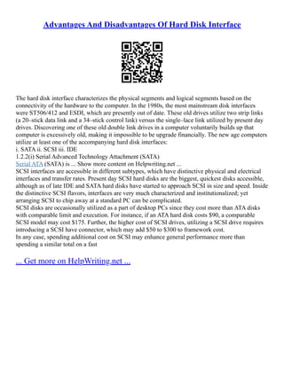 Advantages And Disadvantages Of Hard Disk Interface
The hard disk interface characterizes the physical segments and logical segments based on the
connectivity of the hardware to the computer. In the 1980s, the most mainstream disk interfaces
were ST506/412 and ESDI, which are presently out of date. These old drives utilize two strip links
(a 20–stick data link and a 34–stick control link) versus the single–lace link utilized by present day
drives. Discovering one of these old double link drives in a computer voluntarily builds up that
computer is excessively old, making it impossible to be upgrade financially. The new age computers
utilize at least one of the accompanying hard disk interfaces:
i. SATA ii. SCSI iii. IDE
1.2.2(i) Serial Advanced Technology Attachment (SATA)
Serial ATA (SATA) is ... Show more content on Helpwriting.net ...
SCSI interfaces are accessible in different subtypes, which have distinctive physical and electrical
interfaces and transfer rates. Present day SCSI hard disks are the biggest, quickest disks accessible,
although as of late IDE and SATA hard disks have started to approach SCSI in size and speed. Inside
the distinctive SCSI flavors, interfaces are very much characterized and institutionalized; yet
arranging SCSI to chip away at a standard PC can be complicated.
SCSI disks are occasionally utilized as a part of desktop PCs since they cost more than ATA disks
with comparable limit and execution. For instance, if an ATA hard disk costs $90, a comparable
SCSI model may cost $175. Further, the higher cost of SCSI drives, utilizing a SCSI drive requires
introducing a SCSI have connector, which may add $50 to $300 to framework cost.
In any case, spending additional cost on SCSI may enhance general performance more than
spending a similar total on a fast
... Get more on HelpWriting.net ...
 