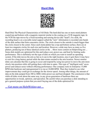 Hard Disk
Hard Disk The Physical Characteristics of All Disks The hard disk has one or more metal platters
coated top and bottom with a magnetic material similar to the coating on a VCR magnetic tape. In
the VCR the tape moves by a fixed recording and sensing device (the "head"). In a disk, the
recording head is on a movable metal support called the "arm". Information is recorded onto bands
of the disk surface that form concentric circles. The circle closest to the outside is much bigger than
the circle closest to the center. Since each metal platter has a top and bottom surface, there are at
least two magnetic circles for each size and location. However, a disk may have as many as five
platters, producing ten of these identical circles at the ... Show more content on Helpwriting.net ...
Some disk models are optimized for this and reduce cost, power use, and heat by limiting seeks
performance. This is definitely not the type of disk on which you want to install an operating
system. If the disk moves the arm as fast as it can to the right location, once it gets there it may have
to wait for a long latency period while the data rotates around to the arm location. Newer smarter
disks can calculate that this is going to occur and respond by using less power to move the arm more
slowly into position while still getting there with time to spare. This type of "intelligent seek" saves
power and reduces noise without effecting performance. One company took its Enterprise 15,000
RPM disk hardware and reprogrammed it to run at 10,000 RPM. Then they looked to see what
improvements they could get in exchange for the slower speed. Among other things, the amount of
data on the disk jumped from 300 to 400G while power use and heat dropped. The conclusion is that
while all disks work about the same way, in any given generation of hardware there are
opportunities to tweak, optimize, and specialize. Be careful when you purchase a disk intending to
get a general purpose system that you aren't buying one of the disks optimized for
... Get more on HelpWriting.net ...
 