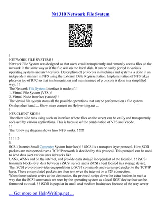 Nt1310 Network File System
!
NETWORK FILE SYSTEM! !
Network File System was designed so that users could transparently and remotely access files on the
network in the same way as if the file was on the local disk. It can be easily ported to various
operating systems and architectures. Description of protocols in machines and systems is done in an
independent manner in NFS using the External Data Representation. Implementation of NFS takes
place on top of RPC so that implementation and maintenance of protocols is done in a simplified
way. ! !
The Network File System Interface is made of :!
1. Virtual File System (VFS )!
2. Virtual Node Interface (vnode)! !
The virtual file system states all the possible operations that can be performed on a file system.
On the other hand, ... Show more content on Helpwriting.net ...
!
NFS CLIENT SIDE:!
The client side runs using such an interface where files on the server can be easily and transparently
accessed by various applications. This is because of the combination of VFS and Vnode.
! !
The following diagram shows how NFS works. ! !!!!
!
! ! ! !!!
!i
SCSI (Internet Small Computer System Interface)! ! iSCSI is a transport layer protocol. How SCSI
packets are transported over a TCP/IP network is decided by this protocol. This protocol can be used
to send data over various area networks like
LANs, WANs and on the internet, and provide data storage independent of the location. ! ! iSCSI
transmits block–level data between a iSCSI server and a iSCSI client located in a storage device.
The iSCSI protocol provides encapsulation to SCSI commands and rearranged packet to the TCP/IP
layer. These encapsulated packets are then sent over the internet on a P2P connection.
When these packets arrive at the destination, the protocol strips down the extra headers in such a
way that the SCSI commands are seen by the operating system as a local SCSI device that can be
formatted as usual. ! ! iSCSI is popular in small and medium businesses because of the way server
... Get more on HelpWriting.net ...
 