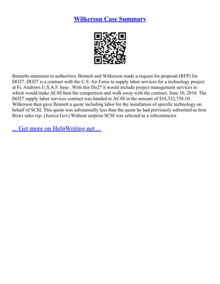 Wilkerson Case Summary
Bennetts statement to authorities, Bennett and Wilkerson made a request for proposal (RFP) for
DO27. DO27 is a contract with the U.S. Air Force to supply labor services for a technology project
at Ft. Andrews U.S.A.F. base . With this Do27 it would include project management services in
which would make AC4S beat the competition and walk away with the contract. June 10, 2010. The
DO27 supply labor services contract was handed to AC4S in the amount of $18,332,738.10.
Wilkerson then gave Bennett a quote including labor for the installation of specific technology on
behalf of SCSI. This quote was substantially less than the quote he had previously submitted as Iron
Bows sales rep. (Justice.Gov) Without surprise SCSI was selected as a subcontractor
... Get more on HelpWriting.net ...
 