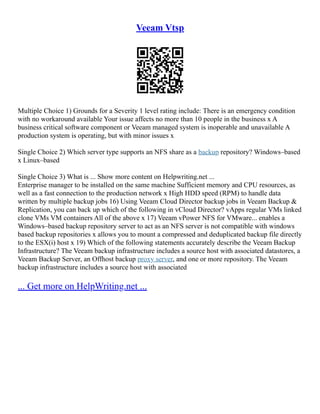 Veeam Vtsp
Multiple Choice 1) Grounds for a Severity 1 level rating include: There is an emergency condition
with no workaround available Your issue affects no more than 10 people in the business x A
business critical software component or Veeam managed system is inoperable and unavailable A
production system is operating, but with minor issues x
Single Choice 2) Which server type supports an NFS share as a backup repository? Windows–based
x Linux–based
Single Choice 3) What is ... Show more content on Helpwriting.net ...
Enterprise manager to be installed on the same machine Sufficient memory and CPU resources, as
well as a fast connection to the production network x High HDD speed (RPM) to handle data
written by multiple backup jobs 16) Using Veeam Cloud Director backup jobs in Veeam Backup &
Replication, you can back up which of the following in vCloud Director? vApps regular VMs linked
clone VMs VM containers All of the above x 17) Veeam vPower NFS for VMware... enables a
Windows–based backup repository server to act as an NFS server is not compatible with windows
based backup repositories x allows you to mount a compressed and deduplicated backup file directly
to the ESX(i) host x 19) Which of the following statements accurately describe the Veeam Backup
Infrastructure? The Veeam backup infrastructure includes a source host with associated datastores, a
Veeam Backup Server, an Offhost backup proxy server, and one or more repository. The Veeam
backup infrastructure includes a source host with associated
... Get more on HelpWriting.net ...
 