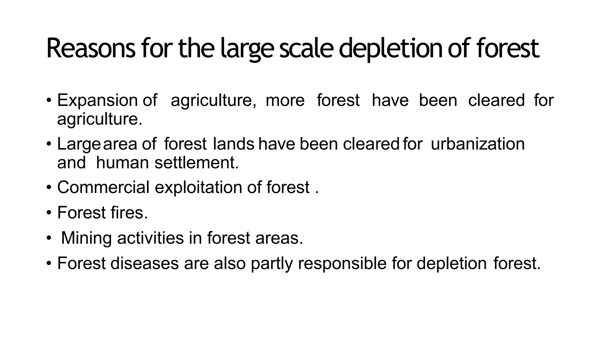 Reasons forthe largescaledepletionof forest
• Expansion of agriculture, more forest have been cleared for
agriculture.
• Largearea of forest lands have been cleared for urbanization
and human settlement.
• Commercial exploitation of forest .
• Forest fires.
• Mining activities in forest areas.
• Forest diseases are also partly responsible for depletion forest.
 