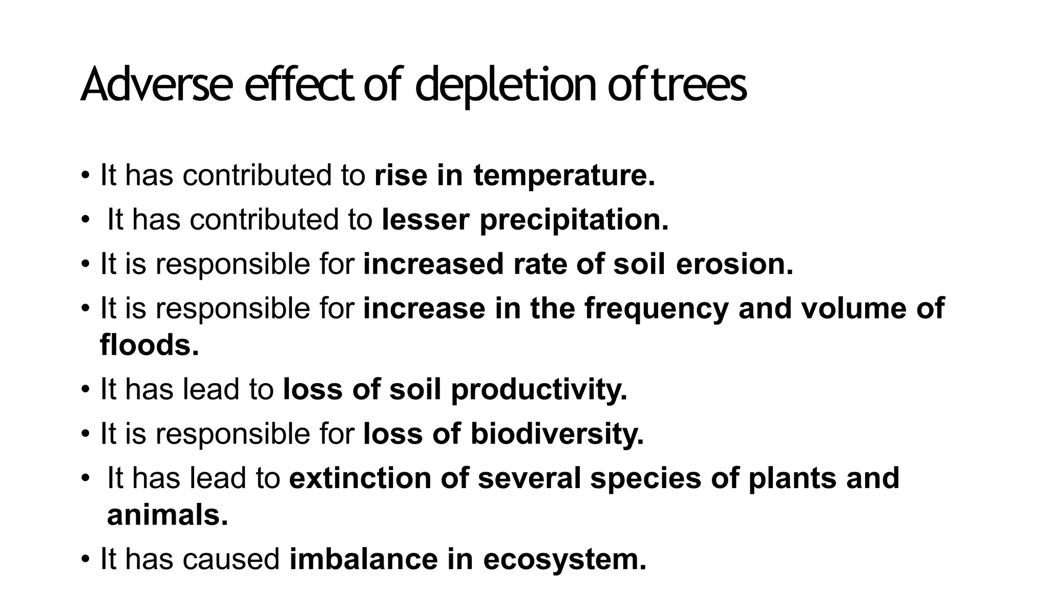 Adverse effectof depletion oftrees
• It has contributed to rise in temperature.
• It has contributed to lesser precipitation.
• It is responsible for increased rate of soil erosion.
• It is responsible for increase in the frequency and volume of
floods.
• It has lead to loss of soil productivity.
• It is responsible for loss of biodiversity.
• It has lead to extinction of several species of plants and
animals.
• It has caused imbalance in ecosystem.
 