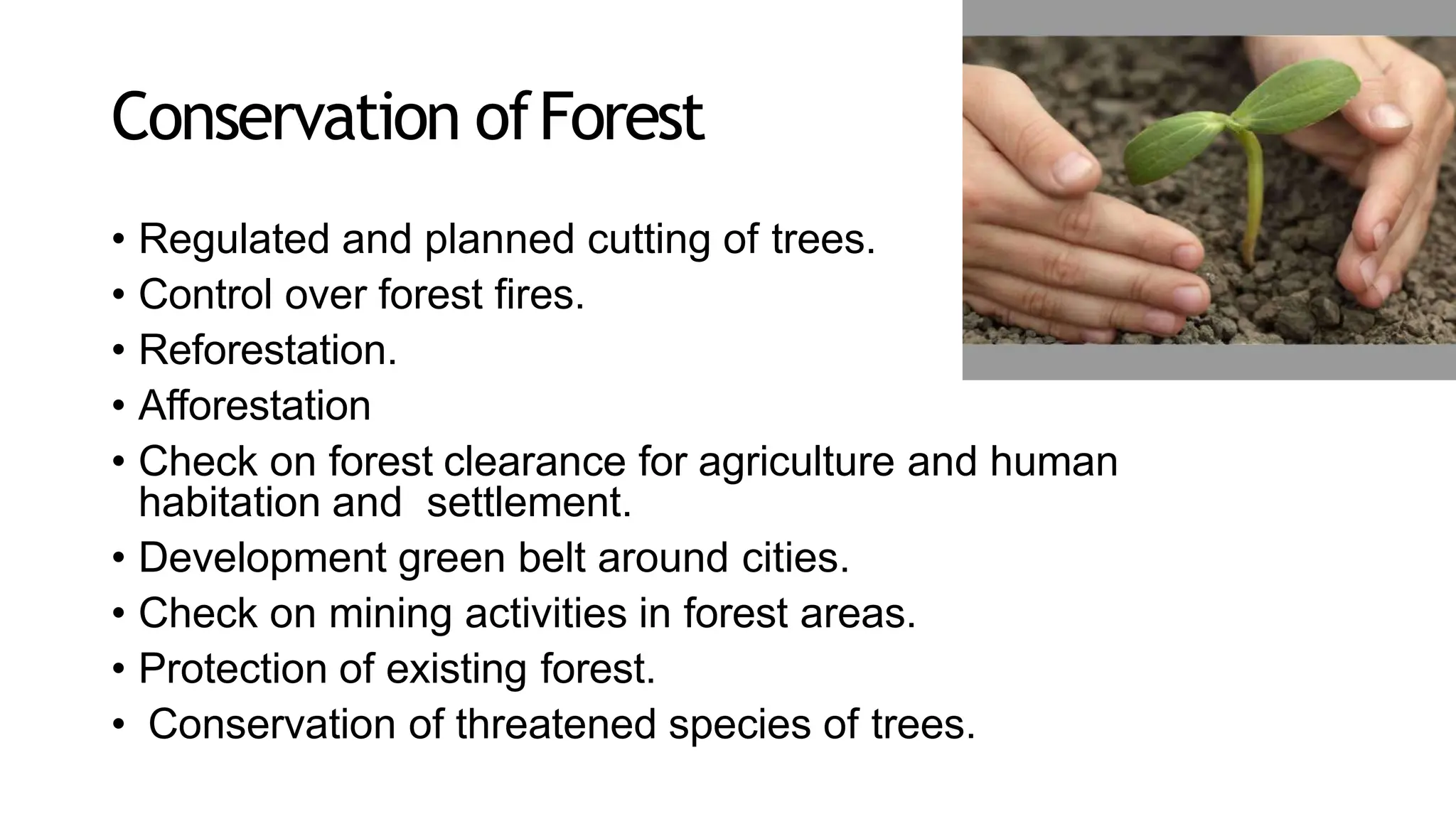 Conservation ofForest
• Regulated and planned cutting of trees.
• Control over forest fires.
• Reforestation.
• Afforestation
• Check on forest clearance for agriculture and human
habitation and settlement.
• Development green belt around cities.
• Check on mining activities in forest areas.
• Protection of existing forest.
• Conservation of threatened species of trees.
 