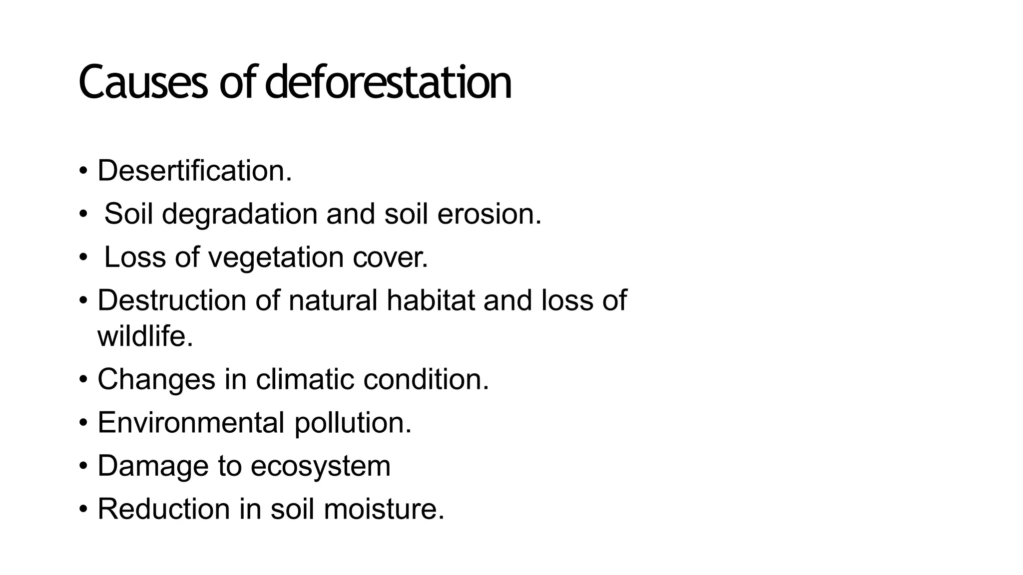 Causes ofdeforestation
• Desertification.
• Soil degradation and soil erosion.
• Loss of vegetation cover.
• Destruction of natural habitat and loss of
wildlife.
• Changes in climatic condition.
• Environmental pollution.
• Damage to ecosystem
• Reduction in soil moisture.
 