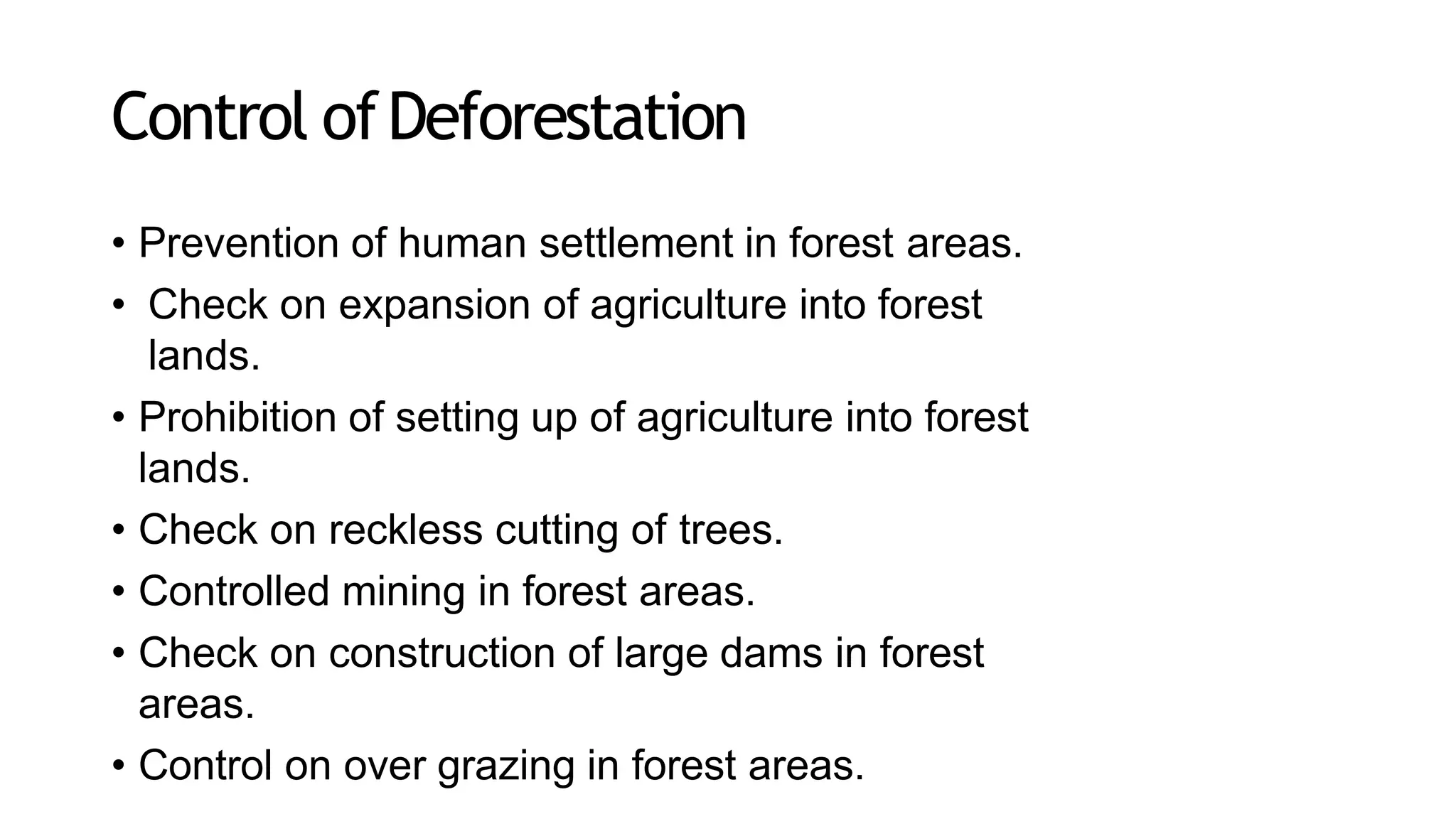Control ofDeforestation
• Prevention of human settlement in forest areas.
• Check on expansion of agriculture into forest
lands.
• Prohibition of setting up of agriculture into forest
lands.
• Check on reckless cutting of trees.
• Controlled mining in forest areas.
• Check on construction of large dams in forest
areas.
• Control on over grazing in forest areas.
 