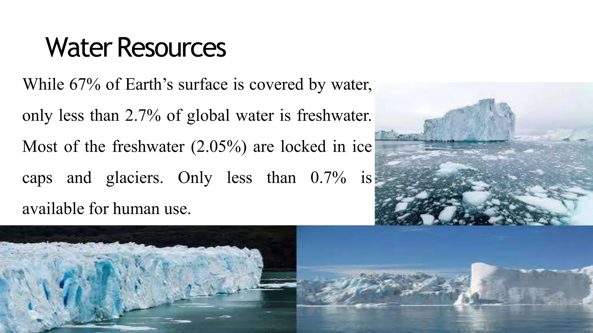 WaterResources
While 67% of Earth’s surface is covered by water,
only less than 2.7% of global water is freshwater.
Most of the freshwater (2.05%) are locked in ice
caps and glaciers. Only less than 0.7% is
available for human use.
 