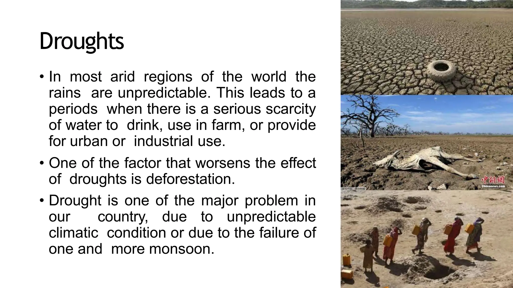 Droughts
• In most arid regions of the world the
rains are unpredictable. This leads to a
periods when there is a serious scarcity
of water to drink, use in farm, or provide
for urban or industrial use.
• One of the factor that worsens the effect
of droughts is deforestation.
• Drought is one of the major problem in
our country, due to unpredictable
climatic condition or due to the failure of
one and more monsoon.
 