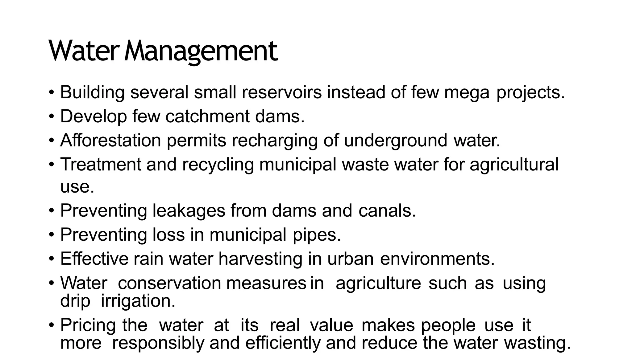 WaterManagement
• Building several small reservoirs instead of few mega projects.
• Develop few catchment dams.
• Afforestation permits recharging of underground water.
• Treatment and recycling municipal waste water for agricultural
use.
• Preventing leakages from dams and canals.
• Preventing loss in municipal pipes.
• Effective rain water harvesting in urban environments.
• Water conservation measures in agriculture such as using
drip irrigation.
• Pricing the water at its real value makes people use it
more responsibly and efficiently and reduce the water wasting.
 