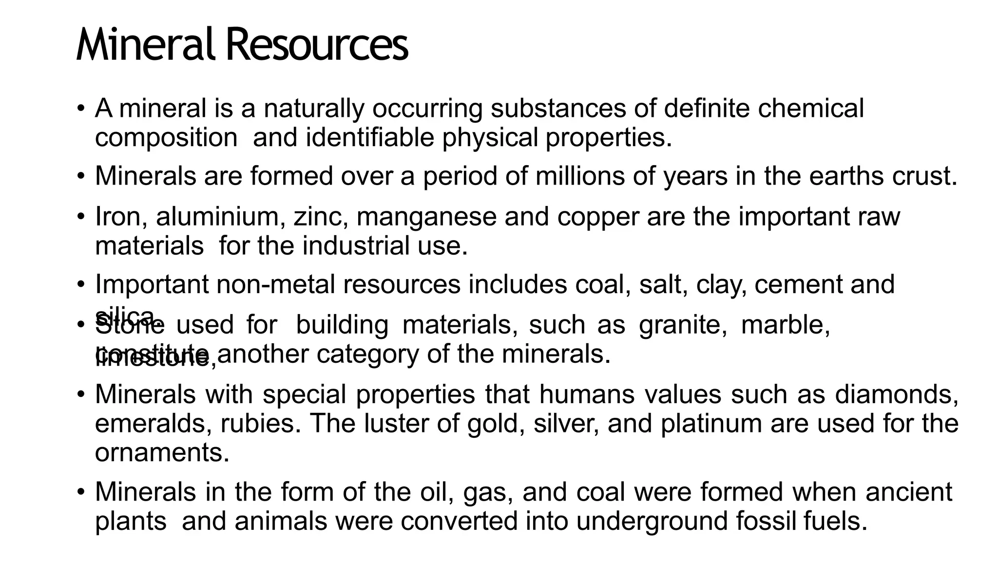 Mineral Resources
• A mineral is a naturally occurring substances of definite chemical
composition and identifiable physical properties.
• Minerals are formed over a period of millions of years in the earths crust.
• Iron, aluminium, zinc, manganese and copper are the important raw
materials for the industrial use.
• Important non-metal resources includes coal, salt, clay, cement and
silica.
• Stone used for building materials, such as granite, marble,
limestone,
constitute another category of the minerals.
• Minerals with special properties that humans values such as diamonds,
emeralds, rubies. The luster of gold, silver, and platinum are used for the
ornaments.
• Minerals in the form of the oil, gas, and coal were formed when ancient
plants and animals were converted into underground fossil fuels.
 