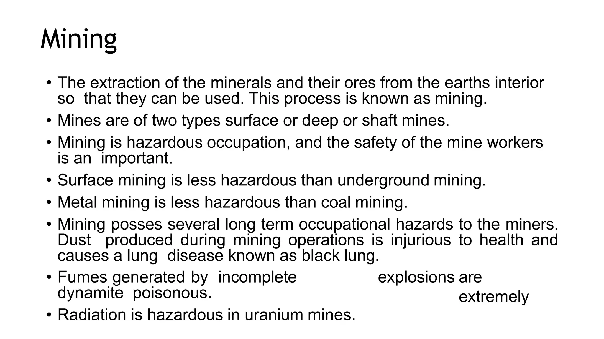 Mining
• The extraction of the minerals and their ores from the earths interior
so that they can be used. This process is known as mining.
• Mines are of two types surface or deep or shaft mines.
• Mining is hazardous occupation, and the safety of the mine workers
is an important.
• Surface mining is less hazardous than underground mining.
• Metal mining is less hazardous than coal mining.
• Mining posses several long term occupational hazards to the miners.
Dust produced during mining operations is injurious to health and
causes a lung disease known as black lung.
• Fumes generated by incomplete
dynamite poisonous.
• Radiation is hazardous in uranium mines.
explosions are
extremely
 