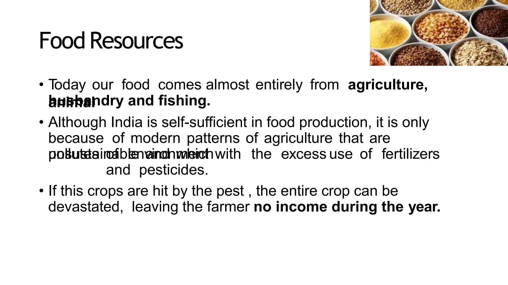 FoodResources
• T
oday our food comes almost entirely from agriculture,
animal
husbandry and fishing.
• Although India is self-sufficient in food production, it is only
because of modern patterns of agriculture that are
unsustainable and which
pollutes of environment with the excess use of fertilizers
and pesticides.
• If this crops are hit by the pest , the entire crop can be
devastated, leaving the farmer no income during the year.
 