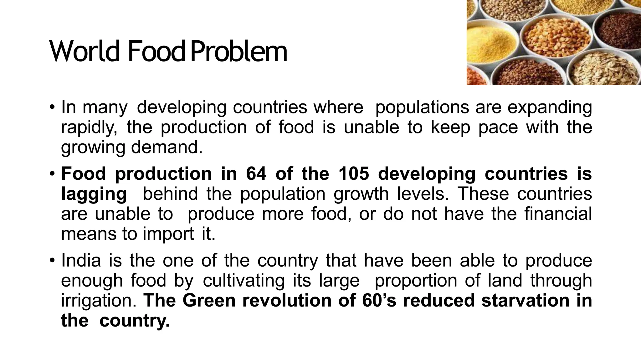 World FoodProblem
• In many developing countries where populations are expanding
rapidly, the production of food is unable to keep pace with the
growing demand.
• Food production in 64 of the 105 developing countries is
lagging behind the population growth levels. These countries
are unable to produce more food, or do not have the financial
means to import it.
• India is the one of the country that have been able to produce
enough food by cultivating its large proportion of land through
irrigation. The Green revolution of 60’s reduced starvation in
the country.
 