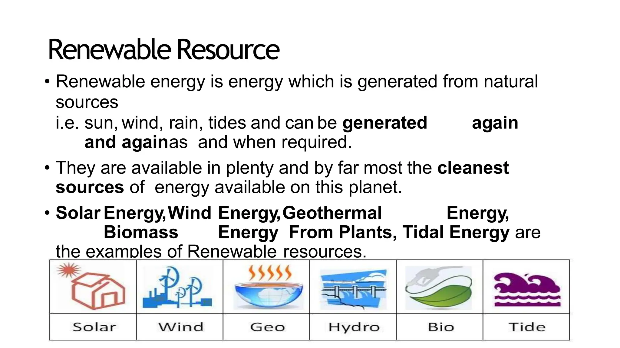 RenewableResource
• Renewable energy is energy which is generated from natural
sources
i.e. sun, wind, rain, tides and can be generated again
and againas and when required.
• They are available in plenty and by far most the cleanest
sources of energy available on this planet.
• Solar Energy,Wind Energy,Geothermal Energy,
Biomass Energy From Plants, Tidal Energy are
the examples of Renewable resources.
 