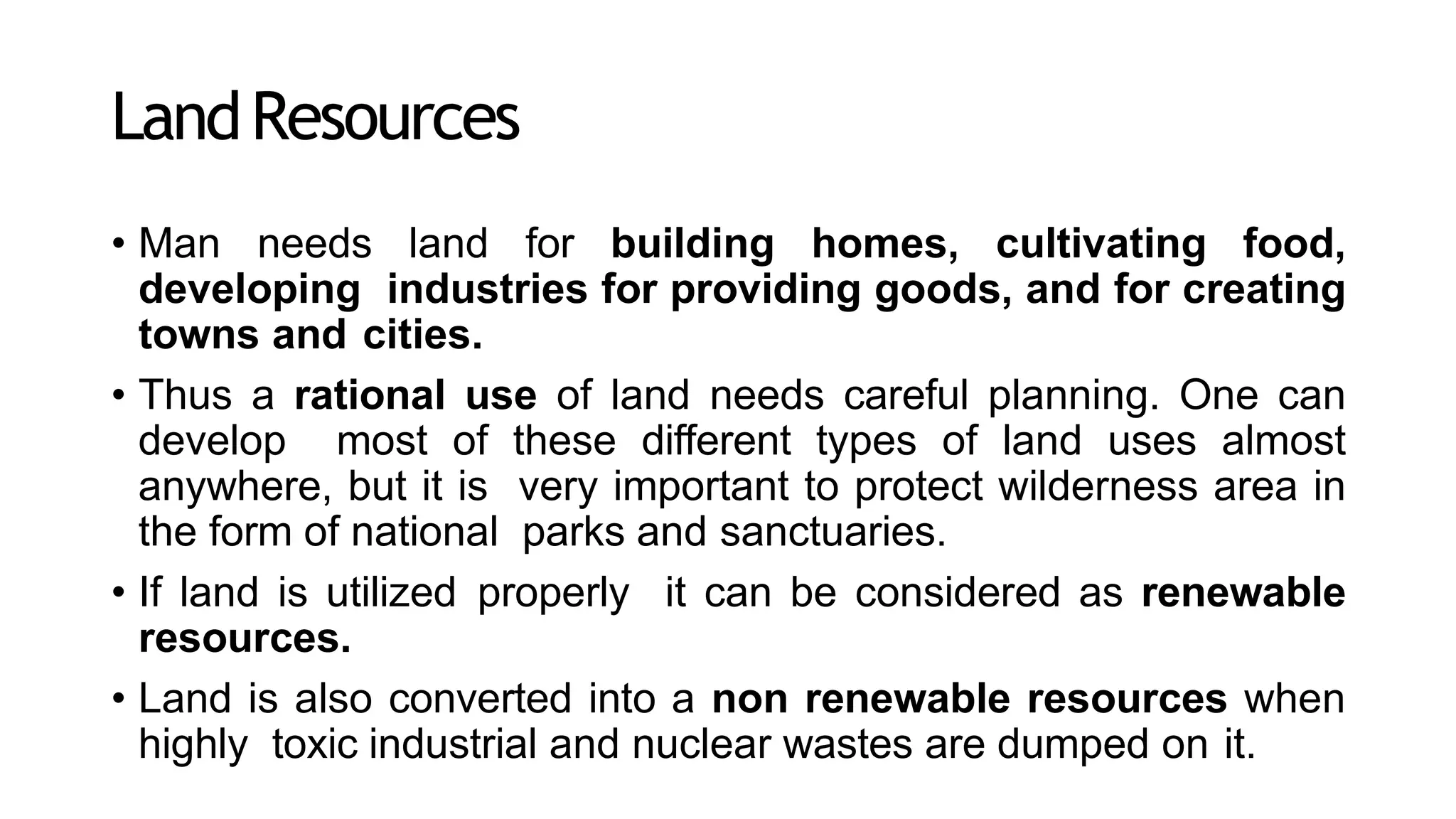 LandResources
• Man needs land for building homes, cultivating food,
developing industries for providing goods, and for creating
towns and cities.
• Thus a rational use of land needs careful planning. One can
develop most of these different types of land uses almost
anywhere, but it is very important to protect wilderness area in
the form of national parks and sanctuaries.
• If land is utilized properly it can be considered as renewable
resources.
• Land is also converted into a non renewable resources when
highly toxic industrial and nuclear wastes are dumped on it.
 