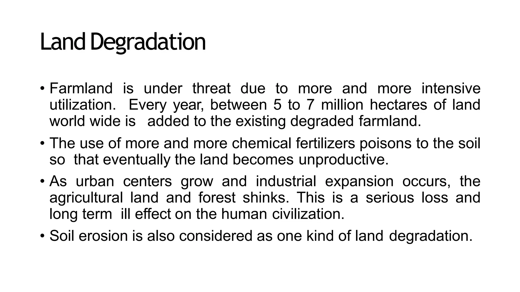LandDegradation
• Farmland is under threat due to more and more intensive
utilization. Every year, between 5 to 7 million hectares of land
world wide is added to the existing degraded farmland.
• The use of more and more chemical fertilizers poisons to the soil
so that eventually the land becomes unproductive.
• As urban centers grow and industrial expansion occurs, the
agricultural land and forest shinks. This is a serious loss and
long term ill effect on the human civilization.
• Soil erosion is also considered as one kind of land degradation.
 