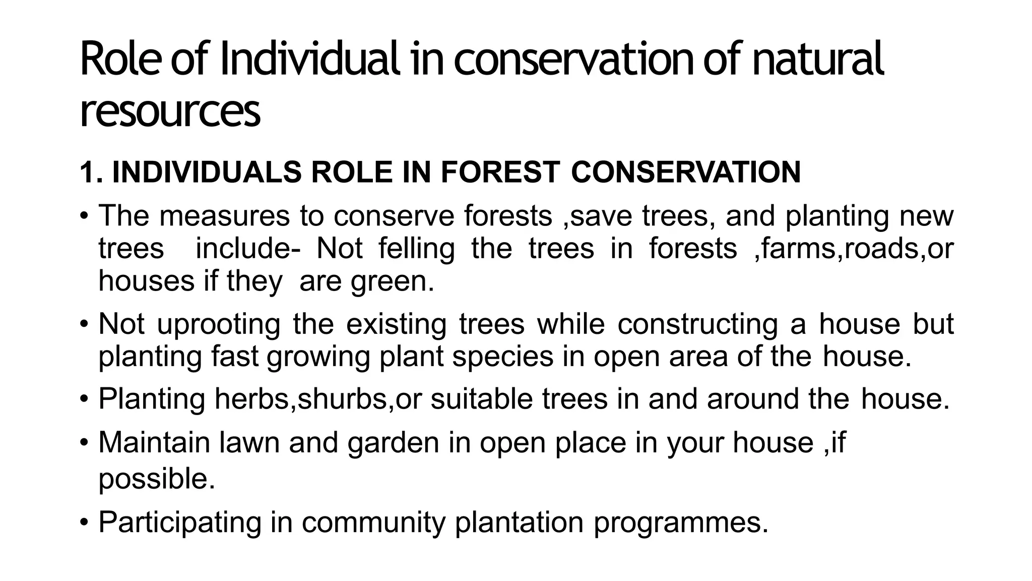 Roleof Individualin conservationof natural
resources
1. INDIVIDUALS ROLE IN FOREST CONSERVATION
• The measures to conserve forests ,save trees, and planting new
trees include- Not felling the trees in forests ,farms,roads,or
houses if they are green.
• Not uprooting the existing trees while constructing a house but
planting fast growing plant species in open area of the house.
• Planting herbs,shurbs,or suitable trees in and around the house.
• Maintain lawn and garden in open place in your house ,if
possible.
• Participating in community plantation programmes.
 