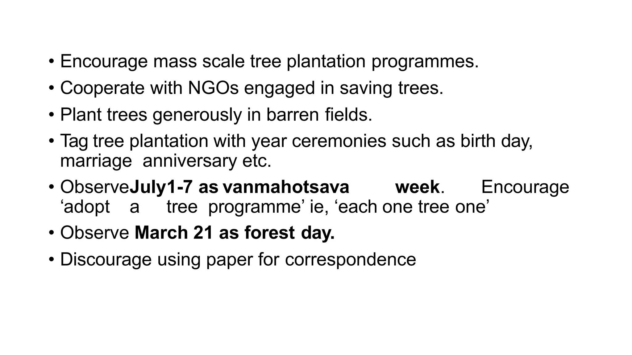 • Encourage mass scale tree plantation programmes.
• Cooperate with NGOs engaged in saving trees.
• Plant trees generously in barren fields.
• Tag tree plantation with year ceremonies such as birth day,
marriage anniversary etc.
• ObserveJuly1-7 as vanmahotsava week. Encourage
‘adopt a tree programme’ ie, ‘each one tree one’
• Observe March 21 as forest day.
• Discourage using paper for correspondence
 