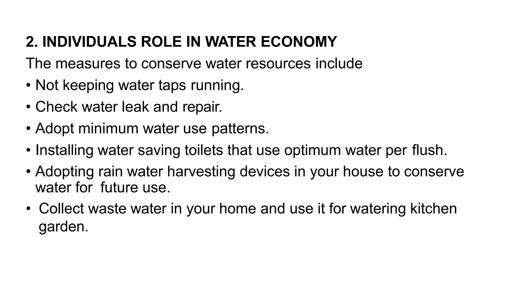 2. INDIVIDUALS ROLE IN WATER ECONOMY
The measures to conserve water resources include
• Not keeping water taps running.
• Check water leak and repair.
• Adopt minimum water use patterns.
• Installing water saving toilets that use optimum water per flush.
• Adopting rain water harvesting devices in your house to conserve
water for future use.
• Collect waste water in your home and use it for watering kitchen
garden.
 