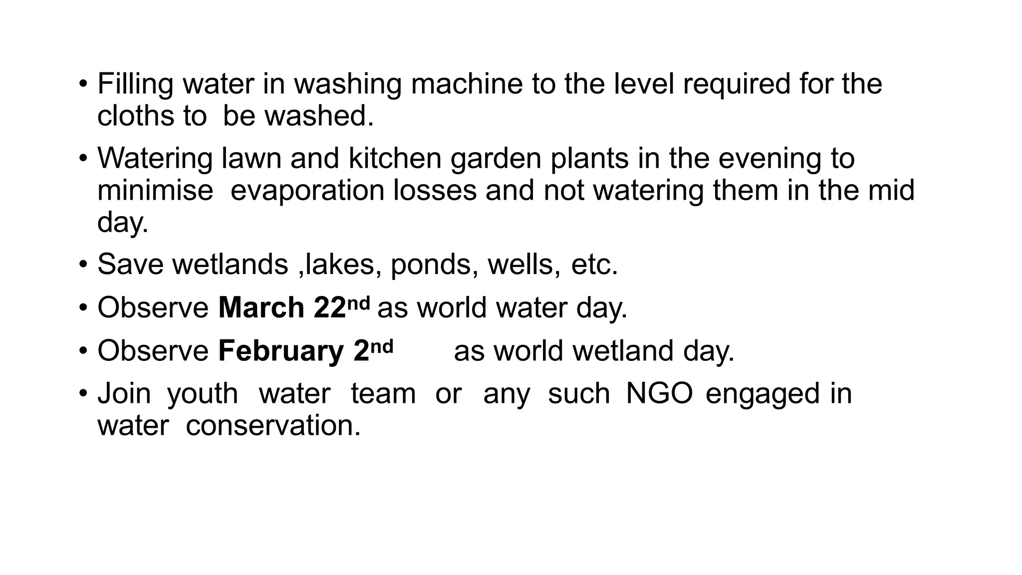• Filling water in washing machine to the level required for the
cloths to be washed.
• Watering lawn and kitchen garden plants in the evening to
minimise evaporation losses and not watering them in the mid
day.
• Save wetlands ,lakes, ponds, wells, etc.
• Observe March 22nd as world water day.
• Observe February 2nd as world wetland day.
• Join youth water team or any such NGO engaged in
water conservation.
 