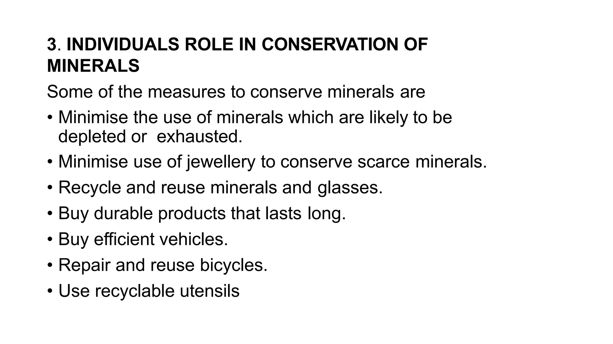 3. INDIVIDUALS ROLE IN CONSERVATION OF
MINERALS
Some of the measures to conserve minerals are
• Minimise the use of minerals which are likely to be
depleted or exhausted.
• Minimise use of jewellery to conserve scarce minerals.
• Recycle and reuse minerals and glasses.
• Buy durable products that lasts long.
• Buy efficient vehicles.
• Repair and reuse bicycles.
• Use recyclable utensils
 