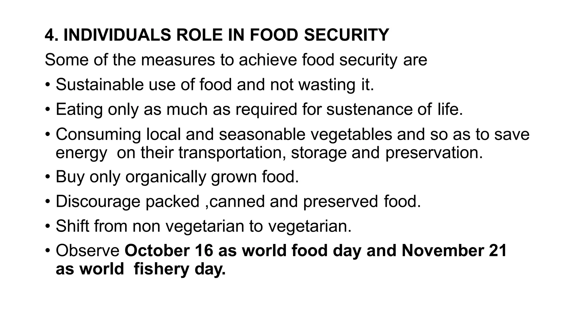 4. INDIVIDUALS ROLE IN FOOD SECURITY
Some of the measures to achieve food security are
• Sustainable use of food and not wasting it.
• Eating only as much as required for sustenance of life.
• Consuming local and seasonable vegetables and so as to save
energy on their transportation, storage and preservation.
• Buy only organically grown food.
• Discourage packed ,canned and preserved food.
• Shift from non vegetarian to vegetarian.
• Observe October 16 as world food day and November 21
as world fishery day.
 