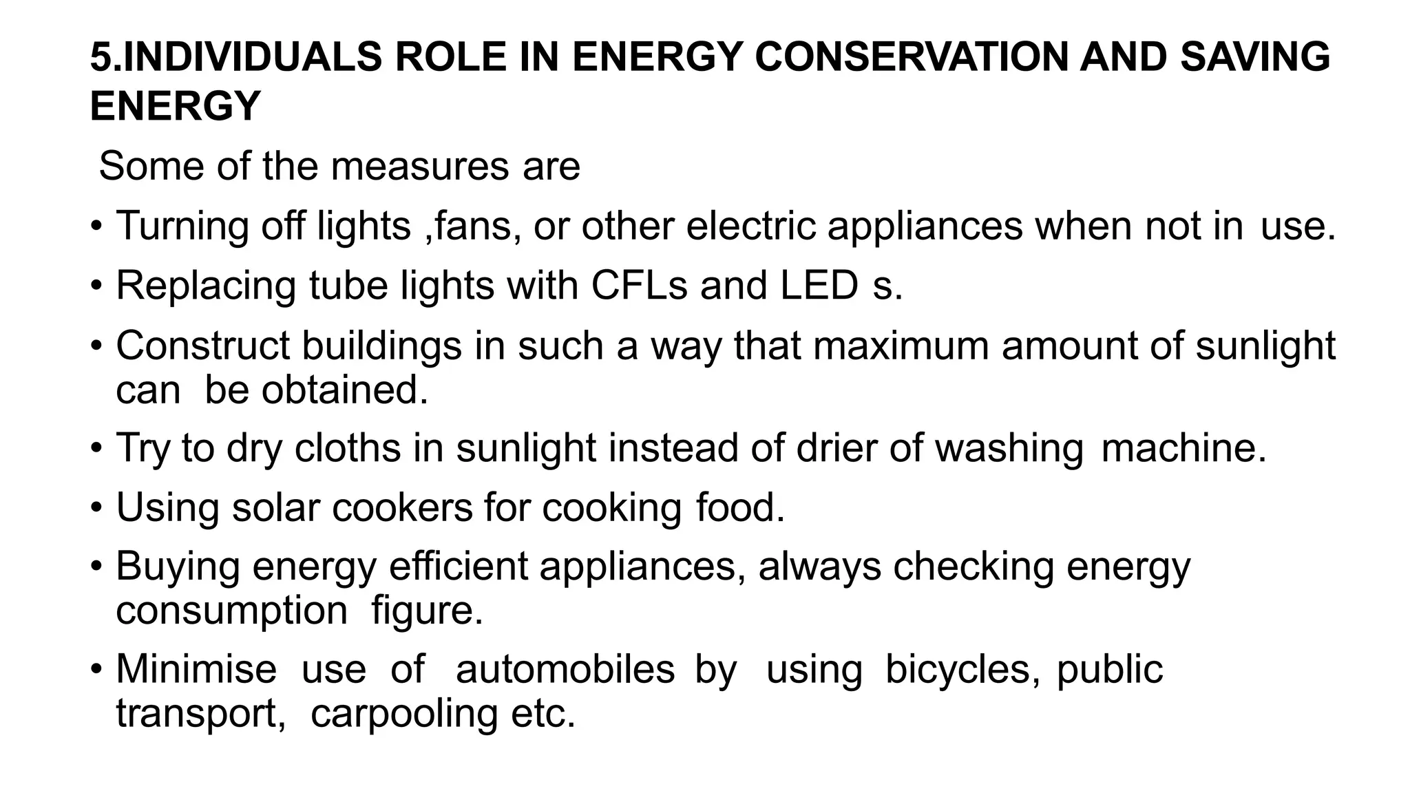 5.INDIVIDUALS ROLE IN ENERGY CONSERVATION AND SAVING
ENERGY
Some of the measures are
• Turning off lights ,fans, or other electric appliances when not in use.
• Replacing tube lights with CFLs and LED s.
• Construct buildings in such a way that maximum amount of sunlight
can be obtained.
• Try to dry cloths in sunlight instead of drier of washing machine.
• Using solar cookers for cooking food.
• Buying energy efficient appliances, always checking energy
consumption figure.
• Minimise use of automobiles by using bicycles, public
transport, carpooling etc.
 