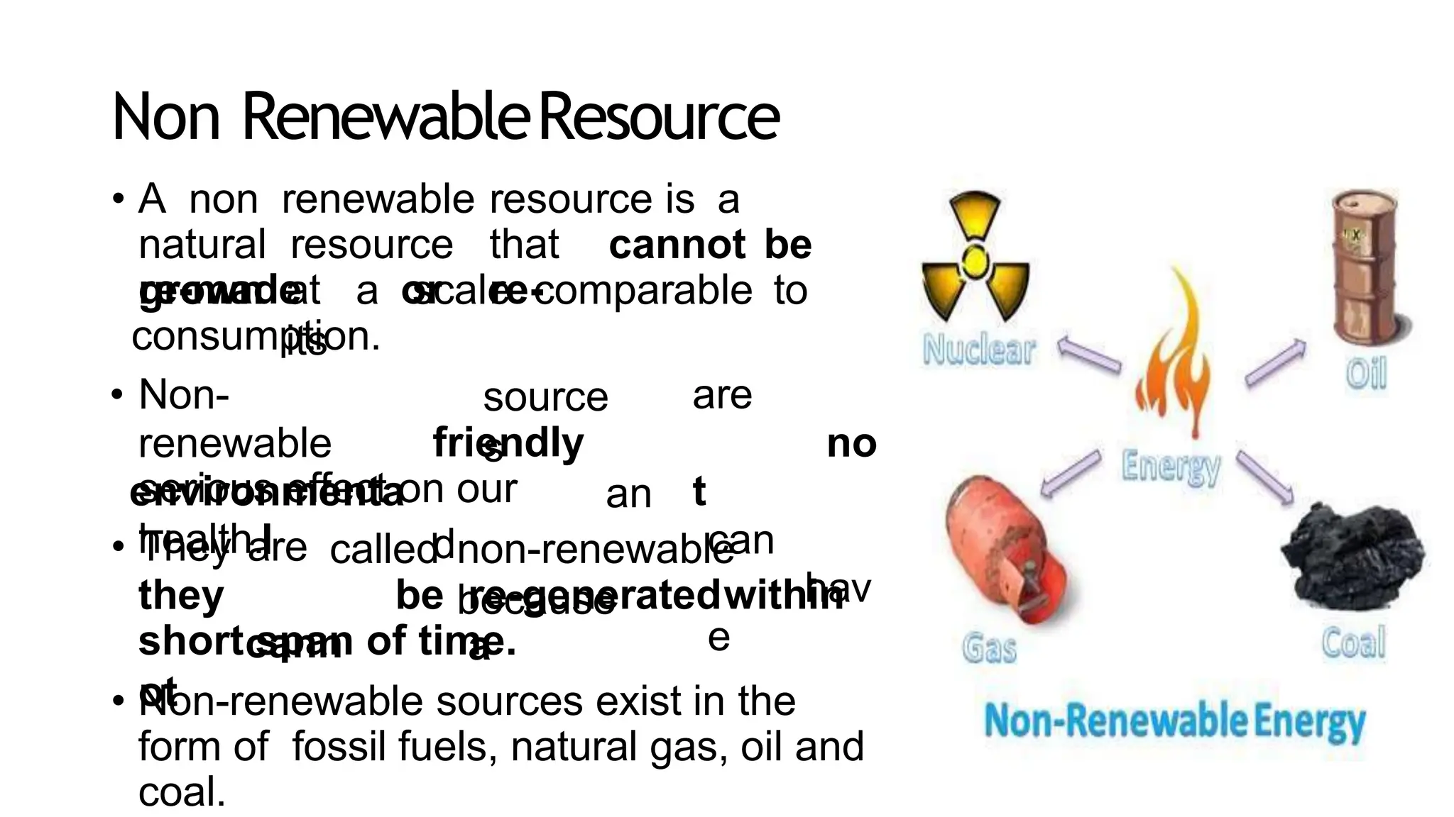 Non RenewableResource
• A non renewable resource is a
natural resource that cannot be
re-made or re-
grown at a scale comparable to
its
source
s
consumption.
• Non-
renewable
environmenta
l
are
no
t
can
hav
e
friendly
an
d
serious effect on our
health. called non-renewable
because
• They are
they
cann
ot
be re-generatedwithin
a
short span of time.
• Non-renewable sources exist in the
form of fossil fuels, natural gas, oil and
coal.
 