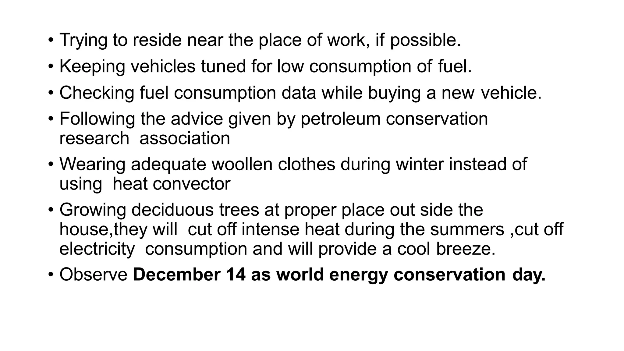 • Trying to reside near the place of work, if possible.
• Keeping vehicles tuned for low consumption of fuel.
• Checking fuel consumption data while buying a new vehicle.
• Following the advice given by petroleum conservation
research association
• Wearing adequate woollen clothes during winter instead of
using heat convector
• Growing deciduous trees at proper place out side the
house,they will cut off intense heat during the summers ,cut off
electricity consumption and will provide a cool breeze.
• Observe December 14 as world energy conservation day.
 