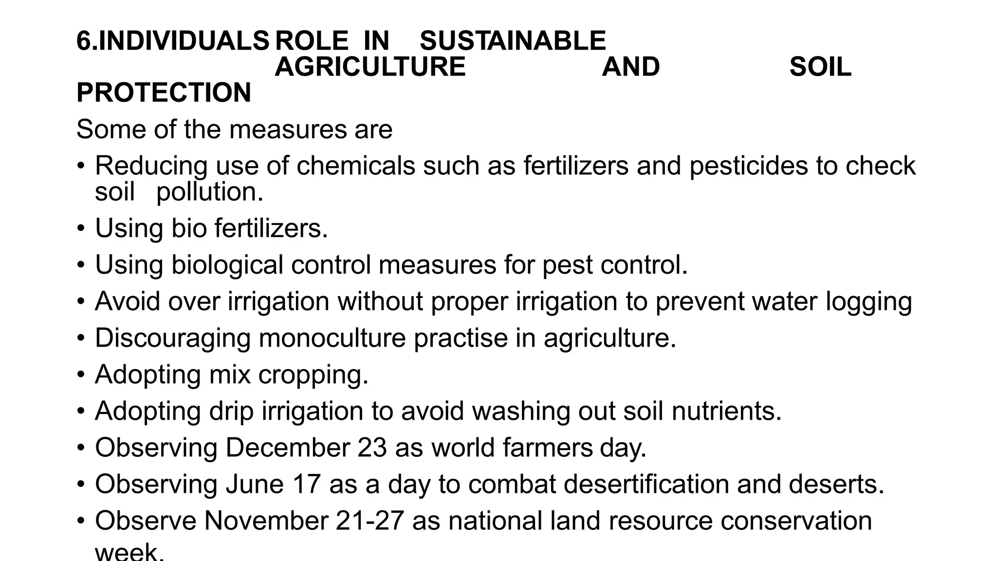 6.INDIVIDUALS ROLE IN SUSTAINABLE
AGRICULTURE AND SOIL
PROTECTION
Some of the measures are
• Reducing use of chemicals such as fertilizers and pesticides to check
soil pollution.
• Using bio fertilizers.
• Using biological control measures for pest control.
• Avoid over irrigation without proper irrigation to prevent water logging
• Discouraging monoculture practise in agriculture.
• Adopting mix cropping.
• Adopting drip irrigation to avoid washing out soil nutrients.
• Observing December 23 as world farmers day.
• Observing June 17 as a day to combat desertification and deserts.
• Observe November 21-27 as national land resource conservation
 