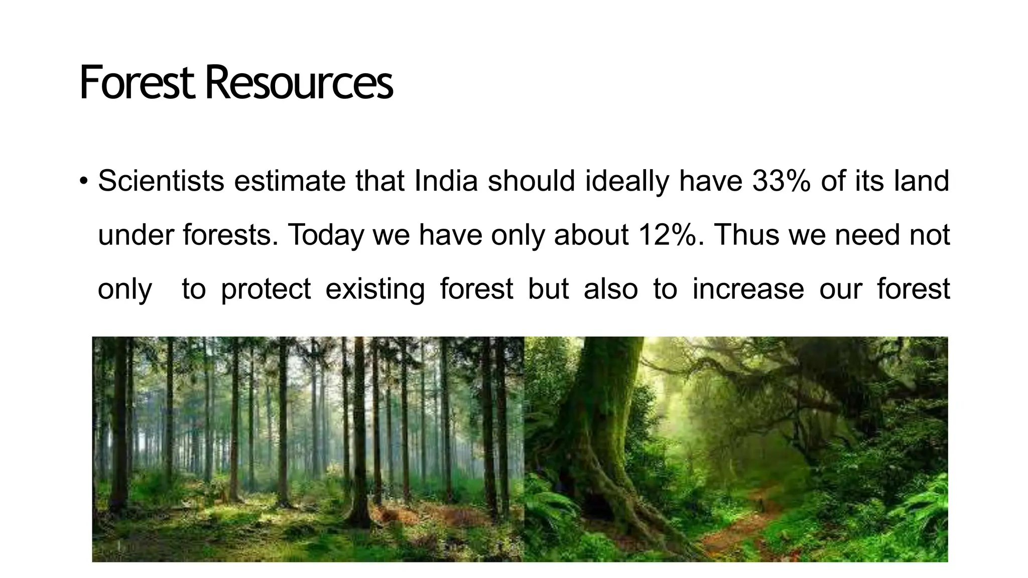 ForestResources
• Scientists estimate that India should ideally have 33% of its land
under forests. Today we have only about 12%. Thus we need not
only to protect existing forest but also to increase our forest
cover.
 