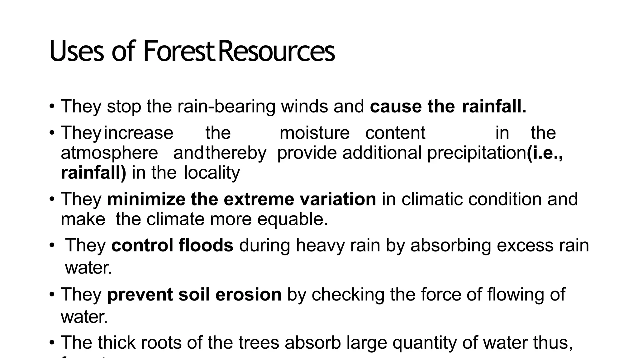 Uses of ForestResources
• They stop the rain-bearing winds and cause the rainfall.
• Theyincrease the moisture content in the
atmosphere andthereby provide additional precipitation(i.e.,
rainfall) in the locality
• They minimize the extreme variation in climatic condition and
make the climate more equable.
• They control floods during heavy rain by absorbing excess rain
water.
• They prevent soil erosion by checking the force of flowing of
water.
• The thick roots of the trees absorb large quantity of water thus,
 