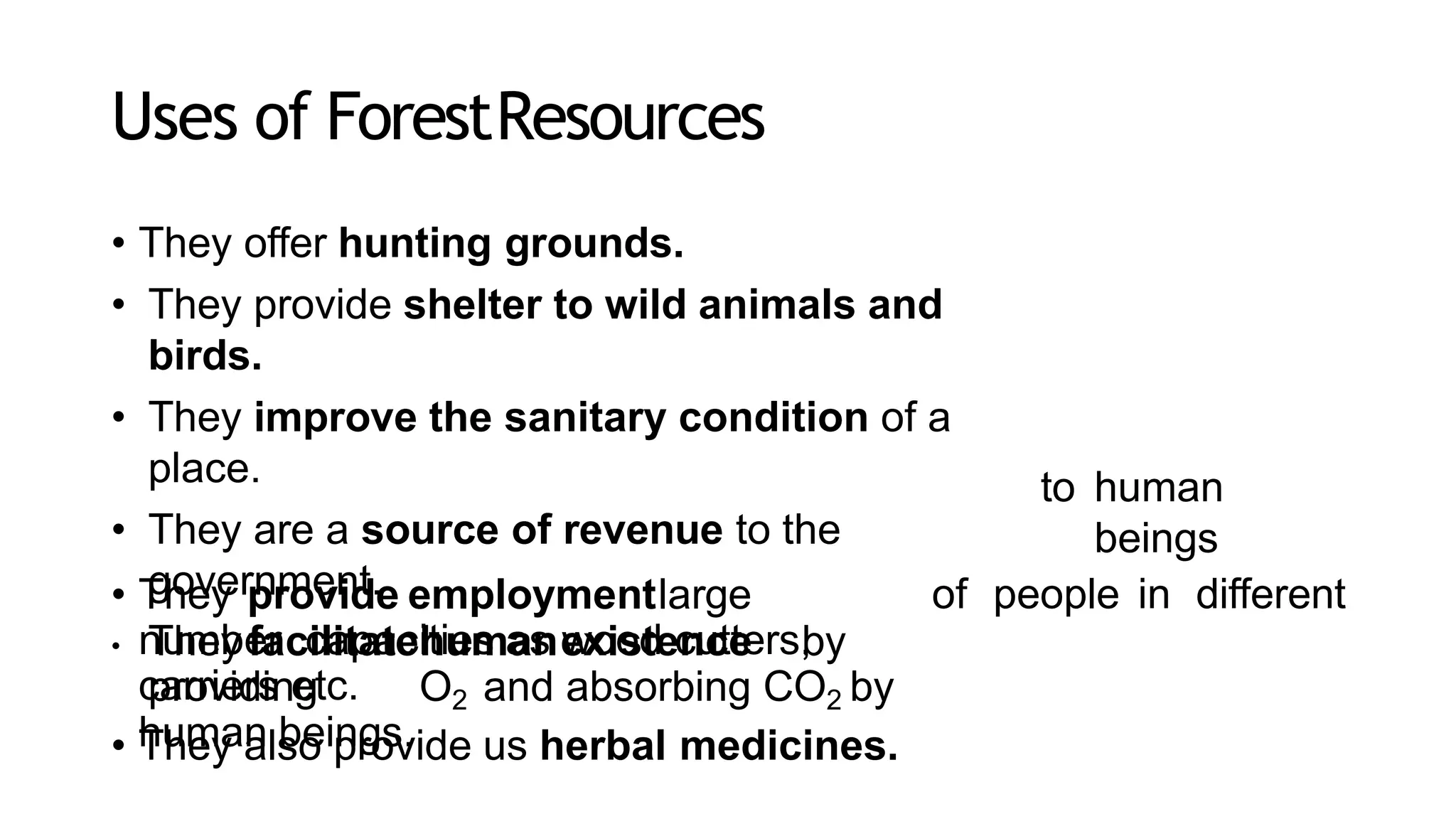 Uses of ForestResources
• They offer hunting grounds.
• They provide shelter to wild animals and
birds.
• They improve the sanitary condition of a
place.
• They are a source of revenue to the
government.
• They facilitatehumanexistence by
providing O2 and absorbing CO2 by
human beings.
to human
beings
• They provide employmentlarge
number capacities as wood cutters,
carriers etc.
• They also provide us herbal medicines.
of people in different
 