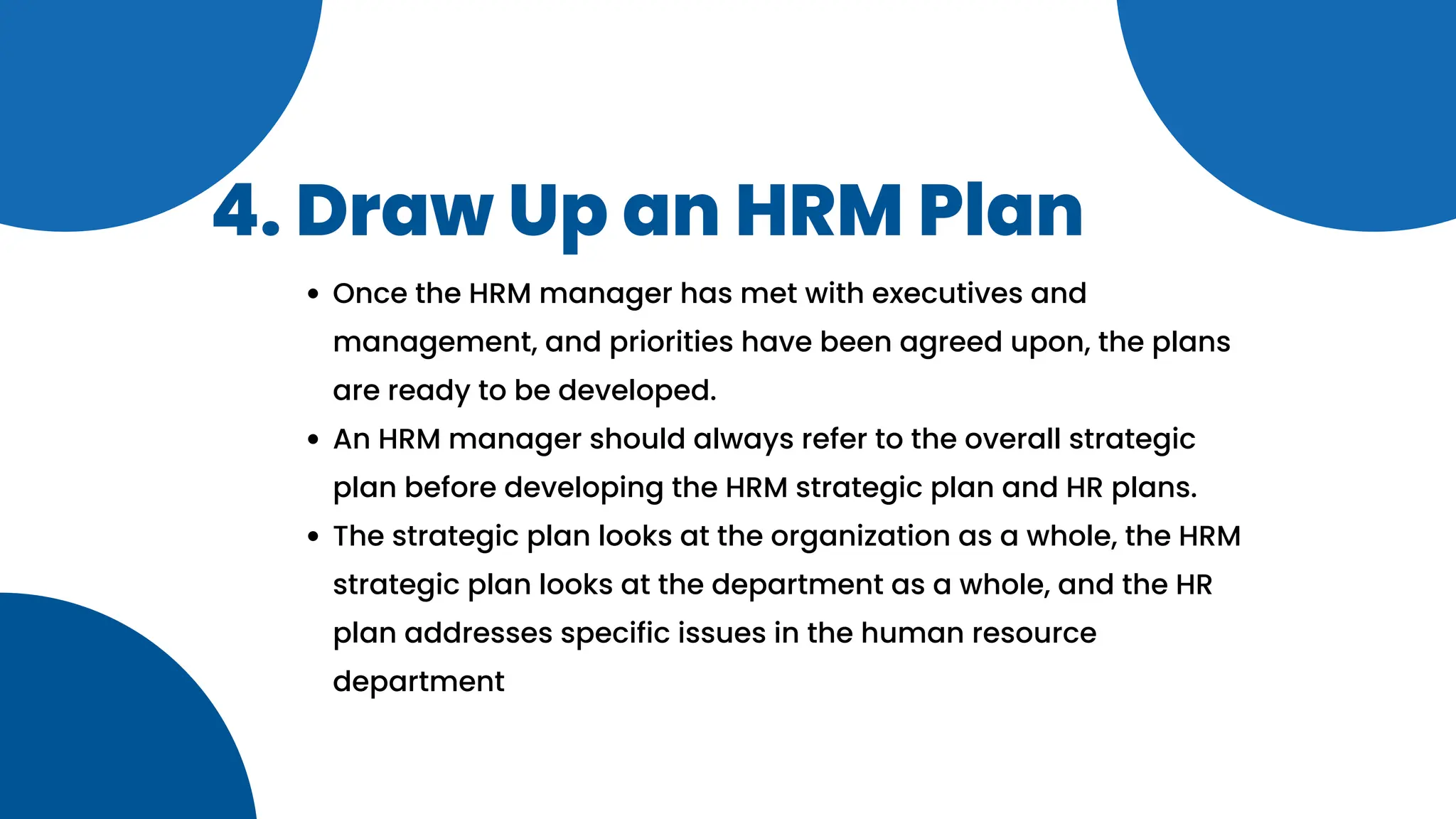 4. Draw Up an HRM Plan
Once the HRM manager has met with executives and
management, and priorities have been agreed upon, the plans
are ready to be developed.
An HRM manager should always refer to the overall strategic
plan before developing the HRM strategic plan and HR plans.
The strategic plan looks at the organization as a whole, the HRM
strategic plan looks at the department as a whole, and the HR
plan addresses specific issues in the human resource
department
 