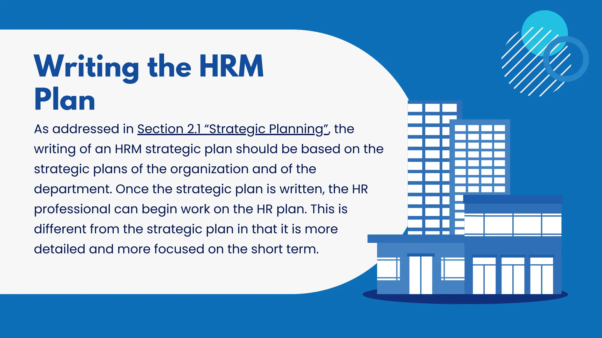 As addressed in Section 2.1 “Strategic Planning”, the
writing of an HRM strategic plan should be based on the
strategic plans of the organization and of the
department. Once the strategic plan is written, the HR
professional can begin work on the HR plan. This is
different from the strategic plan in that it is more
detailed and more focused on the short term.
Writing the HRM
Plan
 