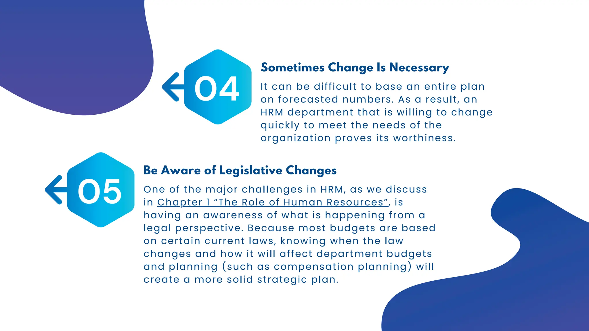 It can be difficult to base an entire plan
on forecasted numbers. As a result, an
HRM department that is willing to change
quickly to meet the needs of the
organization proves its worthiness.
04
Sometimes Change Is Necessary
One of the major challenges in HRM, as we discuss
in Chapter 1 “The Role of Human Resources”, is
having an awareness of what is happening from a
legal perspective. Because most budgets are based
on certain current laws, knowing when the law
changes and how it will affect department budgets
and planning (such as compensation planning) will
create a more solid strategic plan.
05
Be Aware of Legislative Changes
 