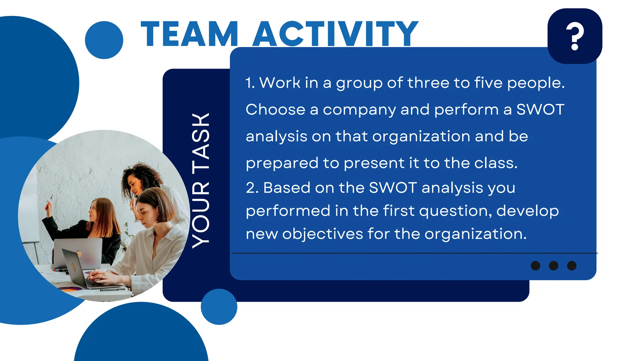 1. Work in a group of three to five people.
Choose a company and perform a SWOT
analysis on that organization and be
prepared to present it to the class.
2. Based on the SWOT analysis you
performed in the first question, develop
new objectives for the organization.
YOUR
TASK
TEAM ACTIVITY
 