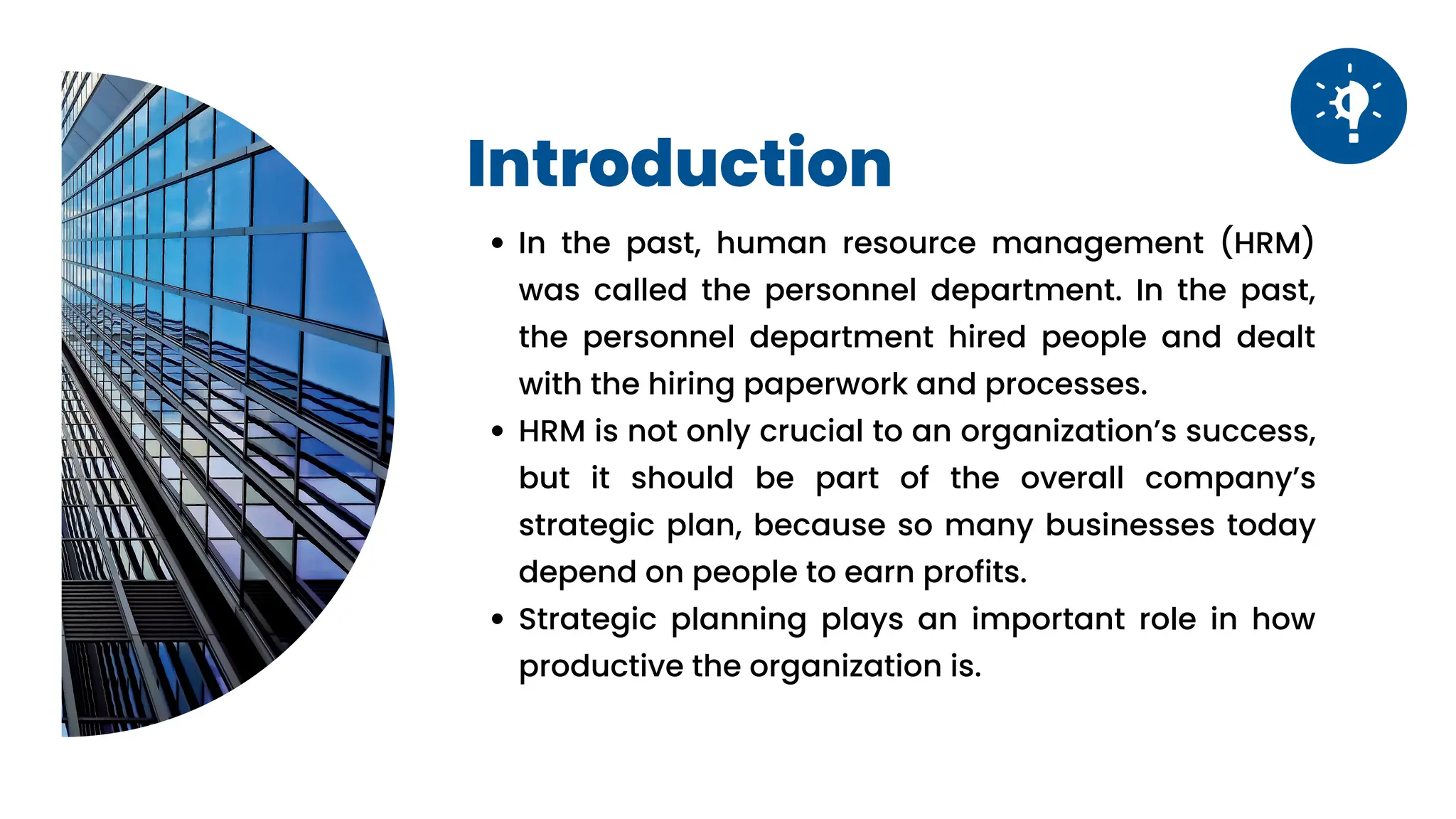 Vision
Vision
Introduction
In the past, human resource management (HRM)
was called the personnel department. In the past,
the personnel department hired people and dealt
with the hiring paperwork and processes.
HRM is not only crucial to an organization’s success,
but it should be part of the overall company’s
strategic plan, because so many businesses today
depend on people to earn profits.
Strategic planning plays an important role in how
productive the organization is.
 