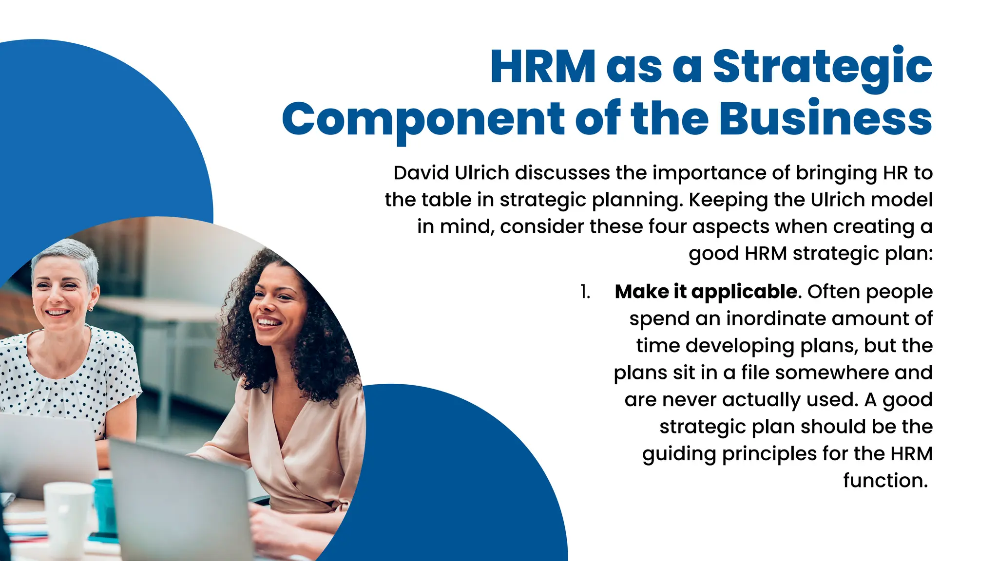 HRM as a Strategic
Component of the Business
David Ulrich discusses the importance of bringing HR to
the table in strategic planning. Keeping the Ulrich model
in mind, consider these four aspects when creating a
good HRM strategic plan:
Make it applicable. Often people
spend an inordinate amount of
time developing plans, but the
plans sit in a file somewhere and
are never actually used. A good
strategic plan should be the
guiding principles for the HRM
function.
1.
 