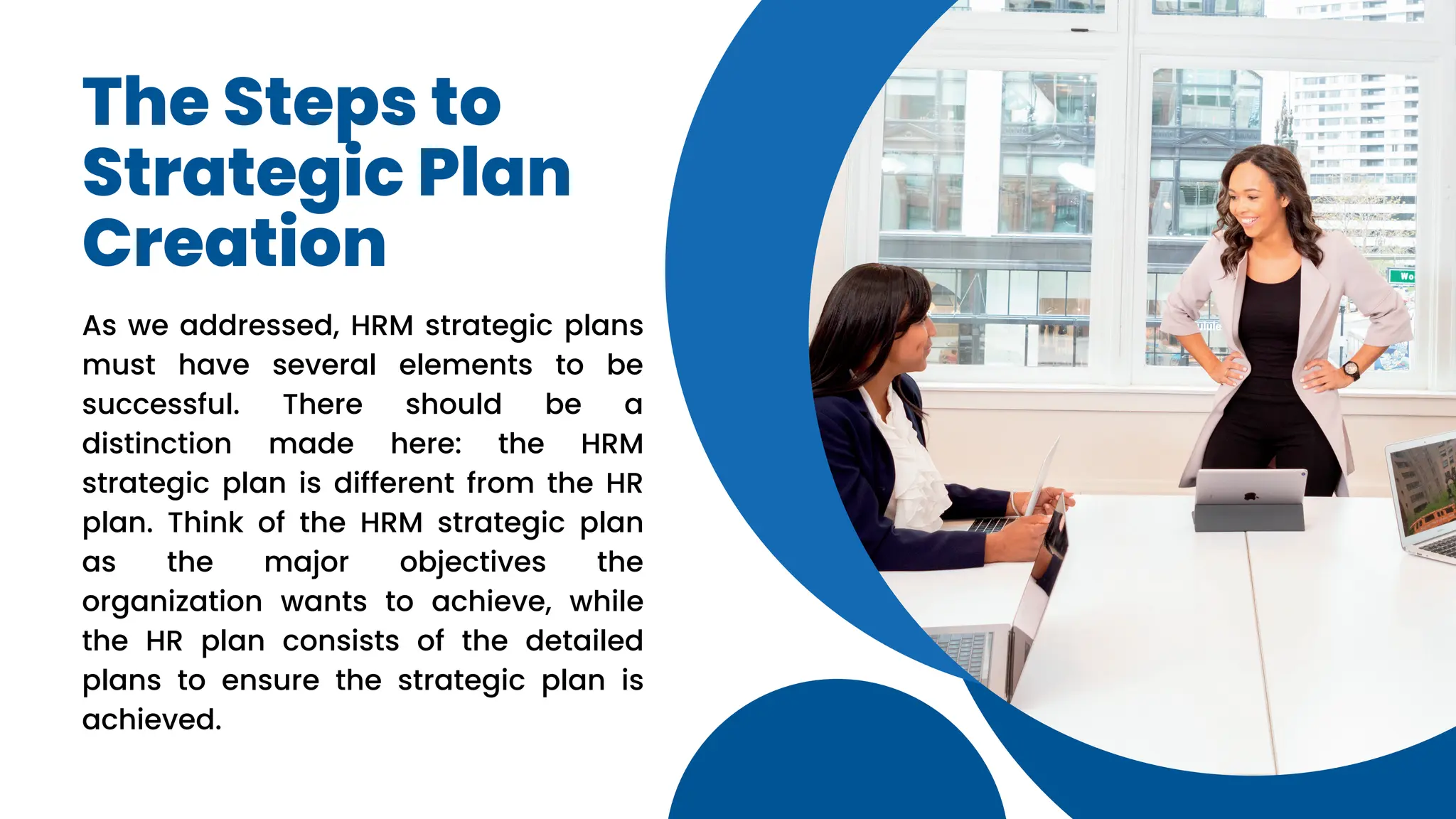 The Steps to
Strategic Plan
Creation
As we addressed, HRM strategic plans
must have several elements to be
successful. There should be a
distinction made here: the HRM
strategic plan is different from the HR
plan. Think of the HRM strategic plan
as the major objectives the
organization wants to achieve, while
the HR plan consists of the detailed
plans to ensure the strategic plan is
achieved.
 