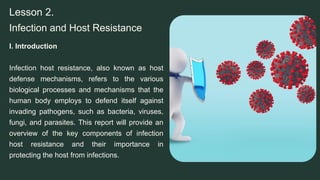 Infection and Host Resistance
Lesson 2.
I. Introduction
Infection host resistance, also known as host
defense mechanisms, refers to the various
biological processes and mechanisms that the
human body employs to defend itself against
invading pathogens, such as bacteria, viruses,
fungi, and parasites. This report will provide an
overview of the key components of infection
host resistance and their importance in
protecting the host from infections.
 