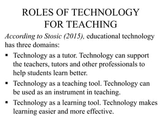 ROLES OF TECHNOLOGY
FOR TEACHING
According to Stosic (2015), educational technology
has three domains:
 Technology as a tutor. Technology can support
the teachers, tutors and other professionals to
help students learn better.
 Technology as a teaching tool. Technology can
be used as an instrument in teaching.
 Technology as a learning tool. Technology makes
learning easier and more effective.
 