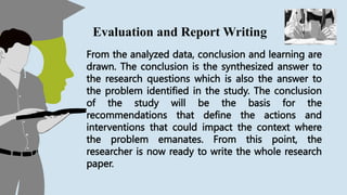 From the analyzed data, conclusion and learning are
drawn. The conclusion is the synthesized answer to
the research questions which is also the answer to
the problem identified in the study. The conclusion
of the study will be the basis for the
recommendations that define the actions and
interventions that could impact the context where
the problem emanates. From this point, the
researcher is now ready to write the whole research
paper.
Evaluation and Report Writing
 