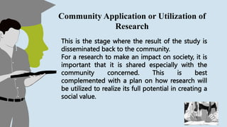 This is the stage where the result of the study is
disseminated back to the community.
For a research to make an impact on society, it is
important that it is shared especially with the
community concerned. This is best
complemented with a plan on how research will
be utilized to realize its full potential in creating a
social value.
Community Application or Utilization of
Research
 